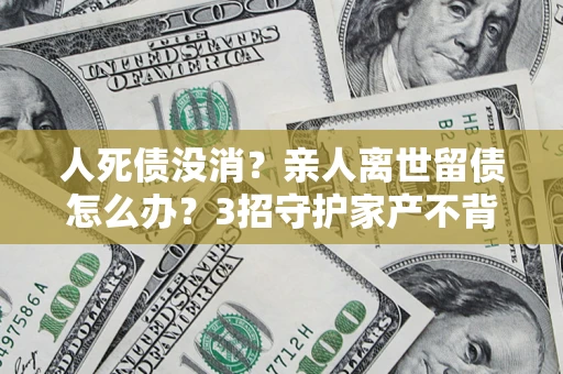 北京人死债没消？亲人离世留债怎么办？3招守护家产不背锅