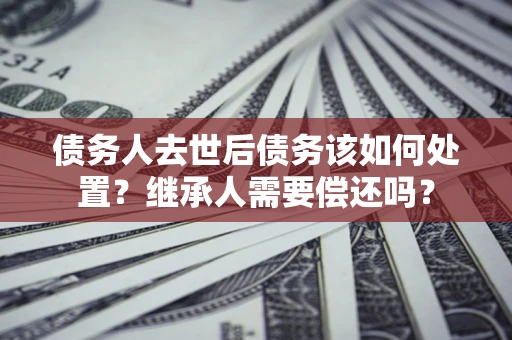 北京债务人去世后债务该如何处置？继承人需要偿还吗？