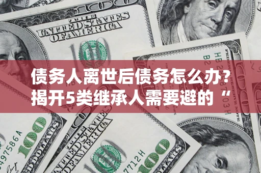 北京债务人离世后债务怎么办？揭开5类继承人需要避的“坑”